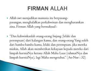  Allah swt menjadikan manusia itu berpasang-
pasangan, menghalalkan perkahwinan dan mengharamkan
zina. Firman Allah yang bermaksud :
 “Dan kahwinkanlah orang-orang bujang (lelaki dan
perempuan) dari kalangan kamu, dan orang-orangYang soleh
dari hamba-hamba kamu, lelaki dan perempuan. jika mereka
miskin, Allah akan memberikan kekayaan kepada mereka dari
limpah kurniaNya kerana Allah Maha Luas (rahmatNya dan
limpah kurniaNya), lagi Maha mengetahui.” (An-Nur : 32)
 