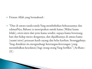  Firman Allah yang bermaksud :
 “Dan di antara tanda-tandaYang membuktikan kekuasaannya dan
rahmatNya, Bahawa ia menciptakan untuk kamu (Wahai kaum
lelaki), isteri-isteri dari jenis kamu sendiri, supaya kamu bersenang
hati dan hidup mesra dengannya, dan dijadikannya di antara kamu
(suami isteri) perasaan kasih sayang dan belas kasihan. Sesungguhnya
Yang demikian itu mengandungi keterangan-keterangan (yang
menimbulkan kesedaran) bagi orang-orangYang berfikir.” (Ar-Rum :
21)
 