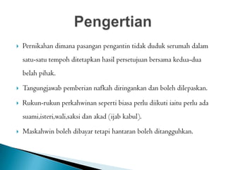  Pernikahan dimana pasangan pengantin tidak duduk serumah dalam
satu-satu tempoh ditetapkan hasil persetujuan bersama kedua-dua
belah pihak.
 Tangungjawab pemberian nafkah diringankan dan boleh dilepaskan.
 Rukun-rukun perkahwinan seperti biasa perlu diikuti iaitu perlu ada
suami,isteri,wali,saksi dan akad (ijab kabul).
 Maskahwin boleh dibayar tetapi hantaran boleh ditangguhkan.
 