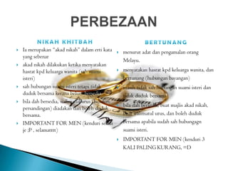  Ia merupakan “akad nikah” dalam erti kata
yang sebenar
 akad nikah dilakukan ketika menyatakan
hasrat kpd keluarga wanita (sah suami
isteri)
 sah hubungan suami isteri tetapi tidak
duduk bersama kerana belum bersedia
 bila dah bersedia, walimatul urus (kenduri
persandingan) diadakan dan boleh duduk
bersama.
 IMPORTANT FOR MEN (kenduri sekali
je ;P , selamatttt)
 menurut adat dan pengamalan orang
Melayu.
 menyatakan hasrat kpd keluarga wanita, dan
bertunang (hubungan bayangan)
 masih tidak sah hubungan suami isteri dan
tidak duduk bersama
 bila dah bersedia, buat majlis akad nikah,
buat walimatul urus, dan boleh duduk
bersama apabila sudah sah hubungagn
suami isteri.
 IMPORTANT FOR MEN (kenduri 3
KALI PALING KURANG, =D
 