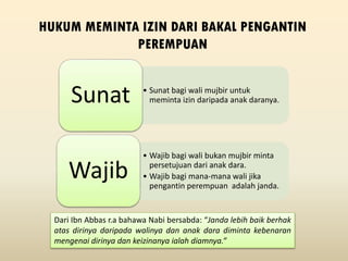 HUKUM MEMINTA IZIN DARI BAKAL PENGANTIN
PEREMPUAN
• Sunat bagi wali mujbir untuk
meminta izin daripada anak daranya.Sunat
• Wajib bagi wali bukan mujbir minta
persetujuan dari anak dara.
• Wajib bagi mana-mana wali jika
pengantin perempuan adalah janda.
Wajib
Dari Ibn Abbas r.a bahawa Nabi bersabda: “Janda lebih baik berhak
atas dirinya daripada walinya dan anak dara diminta kebenaran
mengenai dirinya dan keizinanya ialah diamnya.”
 