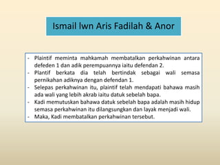 Ismail lwn Aris Fadilah & Anor
- Plaintif meminta mahkamah membatalkan perkahwinan antara
defeden 1 dan adik perempuannya iaitu defendan 2.
- Plantif berkata dia telah bertindak sebagai wali semasa
pernikahan adiknya dengan defendan 1.
- Selepas perkahwinan itu, plaintif telah mendapati bahawa masih
ada wali yang lebih akrab iaitu datuk sebelah bapa.
- Kadi memutuskan bahawa datuk sebelah bapa adalah masih hidup
semasa perkahwinan itu dilangsungkan dan layak menjadi wali.
- Maka, Kadi membatalkan perkahwinan tersebut.
 