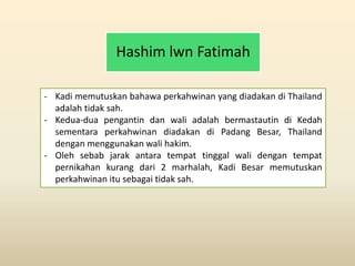 Hashim lwn Fatimah
- Kadi memutuskan bahawa perkahwinan yang diadakan di Thailand
adalah tidak sah.
- Kedua-dua pengantin dan wali adalah bermastautin di Kedah
sementara perkahwinan diadakan di Padang Besar, Thailand
dengan menggunakan wali hakim.
- Oleh sebab jarak antara tempat tinggal wali dengan tempat
pernikahan kurang dari 2 marhalah, Kadi Besar memutuskan
perkahwinan itu sebagai tidak sah.
 