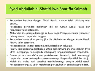 Syed Abdullah al-Shatiri lwn Shariffa Salmah
- Responden bercinta dengan Abdul Razak. Namun telah dihalang oleh
perayu.
- Responden bertindak melarikan diri ke rumah Abdul Razak dan
mengajaknya ke balai polis.
- Akibat dari itu, perayu dipanggil ke balai polis. Perayu meminta responden
pulang namun responden enggan.
- Responden hanya akan pulang jika dia dikahwinkan dengan Abdul Razak.
Perayu tidak bersetuju.
- Responden kini tinggal bersama Abdul Razak dan keluarga.
- Perayu kemudiaannya bertindak untuk mengahwini anaknya dengan Syed
Idros (mempunyai hubungan kekeluargaan) tanpa persetujuan responden.
- Dalam proses mendaftarkan perkahwinan tersebut, Kadi memanggil
responden untuk bertanyakan persetujuannya. Responden tidak bersetuju.
- Malah dia mahu Kadi tersebut menikahkannya dengan Abdul Razak.
Responden mengaku telah melakukan persetubuhan dengan Abdul Razak.
 