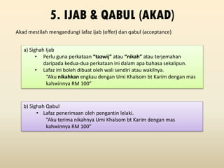 Akad mestilah mengandungi lafaz ijab (offer) dan qabul (acceptance)
5. IJAB & QABUL (AKAD)
a) Sighah Ijab
• Perlu guna perkataan “tazwij” atau “nikah” atau terjemahan
daripada kedua-dua perkataan ini dalam apa bahasa sekalipun.
• Lafaz ini boleh dibuat oleh wali sendiri atau wakilnya.
“Aku nikahkan engkau dengan Umi Khalsom bt Karim dengan mas
kahwinnya RM 100”
b) Sighah Qabul
• Lafaz penerimaan oleh pengantin lelaki.
“Aku terima nikahnya Umi Khalsom bt Karim dengan mas
kahwinnya RM 100”
 