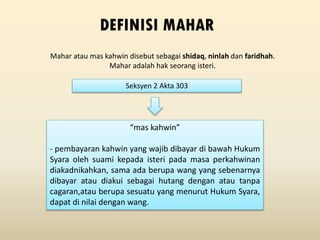 Mahar atau mas kahwin disebut sebagai shidaq, ninlah dan faridhah.
Mahar adalah hak seorang isteri.
DEFINISI MAHAR
Seksyen 2 Akta 303
“mas kahwin”
- pembayaran kahwin yang wajib dibayar di bawah Hukum
Syara oleh suami kepada isteri pada masa perkahwinan
diakadnikahkan, sama ada berupa wang yang sebenarnya
dibayar atau diakui sebagai hutang dengan atau tanpa
cagaran,atau berupa sesuatu yang menurut Hukum Syara,
dapat di nilai dengan wang.
 