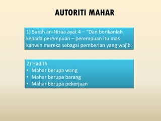 1) Surah an-Nisaa ayat 4 – “Dan berikanlah
kepada perempuan – perempuan itu mas
kahwin mereka sebagai pemberian yang wajib.
AUTORITI MAHAR
2) Hadith
• Mahar berupa wang
• Mahar berupa barang
• Mahar berupa pekerjaan
 