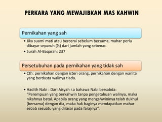 PERKARA YANG MEWAJIBKAN MAS KAHWIN
Pernikahan yang sah
• Jika suami mati atau bercerai sebelum bersama, mahar perlu
dibayar separuh (½) dari jumlah yang sebenar.
• Surah Al-Baqarah: 237
Persetubuhan pada pernikahan yang tidak sah
• Cth: pernikahan dengan isteri orang, pernikahan dengan wanita
yang berdusta walinya tiada.
• Hadith Nabi : Dari Aisyah r.a bahawa Nabi bersabda:
“Perempuan yang berkahwin tanpa pengetahuan walinya, maka
nikahnya batal. Apabila orang yang mengahwininya telah dukhul
(bersama) dengan dia, maka hak baginya mendapatkan mahar
sebab sesuatu yang dirasai pada farajnya”.
 