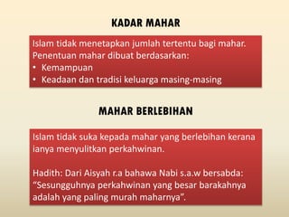 Islam tidak menetapkan jumlah tertentu bagi mahar.
Penentuan mahar dibuat berdasarkan:
• Kemampuan
• Keadaan dan tradisi keluarga masing-masing
KADAR MAHAR
MAHAR BERLEBIHAN
Islam tidak suka kepada mahar yang berlebihan kerana
ianya menyulitkan perkahwinan.
Hadith: Dari Aisyah r.a bahawa Nabi s.a.w bersabda:
“Sesungguhnya perkahwinan yang besar barakahnya
adalah yang paling murah maharnya”.
 