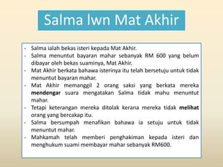 Salma lwn Mat Akhir
- Salma ialah bekas isteri kepada Mat Akhir.
- Salma menuntut bayaran mahar sebanyak RM 600 yang belum
dibayar oleh bekas suaminya, Mat Akhir.
- Mat Akhir berkata bahawa isterinya itu telah bersetuju untuk tidak
menuntut bayaran mahar.
- Mat Akhir memanggil 2 orang saksi yang berkata mereka
mendengar suara mengatakan Salma tidak mahu menuntut
mahar.
- Tetapi keterangan mereka ditolak kerana mereka tidak melihat
orang yang bercakap itu.
- Salma bersumpah menafikan bahawa ia setuju untuk tidak
menuntut mahar.
- Mahkamah telah memberi penghakiman kepada isteri dan
menghukum suami membayar mahar sebanyak RM600.
 