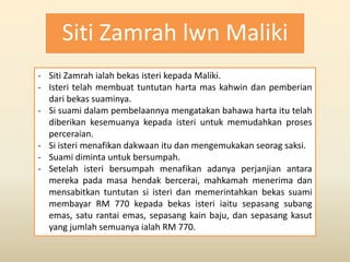 Siti Zamrah lwn Maliki
- Siti Zamrah ialah bekas isteri kepada Maliki.
- Isteri telah membuat tuntutan harta mas kahwin dan pemberian
dari bekas suaminya.
- Si suami dalam pembelaannya mengatakan bahawa harta itu telah
diberikan kesemuanya kepada isteri untuk memudahkan proses
perceraian.
- Si isteri menafikan dakwaan itu dan mengemukakan seorag saksi.
- Suami diminta untuk bersumpah.
- Setelah isteri bersumpah menafikan adanya perjanjian antara
mereka pada masa hendak bercerai, mahkamah menerima dan
mensabitkan tuntutan si isteri dan memerintahkan bekas suami
membayar RM 770 kepada bekas isteri iaitu sepasang subang
emas, satu rantai emas, sepasang kain baju, dan sepasang kasut
yang jumlah semuanya ialah RM 770.
 