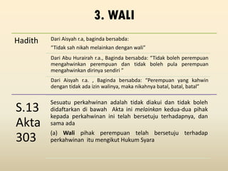 3. WALI
Hadith Dari Aisyah r.a, baginda bersabda:
“Tidak sah nikah melainkan dengan wali”
Dari Abu Hurairah r.a., Baginda bersabda: “Tidak boleh perempuan
mengahwinkan perempuan dan tidak boleh pula perempuan
mengahwinkan dirinya sendiri ”
Dari Aisyah r.a. , Baginda bersabda: “Perempuan yang kahwin
dengan tidak ada izin walinya, maka nikahnya batal, batal, batal”
S.13
Akta
303
Sesuatu perkahwinan adalah tidak diakui dan tidak boleh
didaftarkan di bawah Akta ini melainkan kedua-dua pihak
kepada perkahwinan ini telah bersetuju terhadapnya, dan
sama ada
(a) Wali pihak perempuan telah bersetuju terhadap
perkahwinan itu mengikut Hukum Syara
 