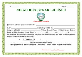 L. No: ____________ Serial No. ____________
NIKAH REGISTRAR LICENSE
License for the Year 2018
Permission is hereby given to certify that Mr. __________________________________________________
S/O _________________________________ with holding CNIC No. ___________________________
Village / Mohallah _________________________ Village Council Yaqubi-2 Tehsil Razzar, District
Swabi to Nikah Registrar License Issued on _____/_____/20________ until _____/_____/20_______.
The all subject & provisions of the Muslim family law and rules regulations, bye law of the Village Council
Yaqubi-2 according to the ordinance of 1961.
1. QUDRAT ULLAH 2. __________________________
Administrator Village Council Yaqubi-II
Local Government & Rural Development Department, District Swabi, Khyber Pakhtunkhwa.
This license expire on ______/______/20__________.
 