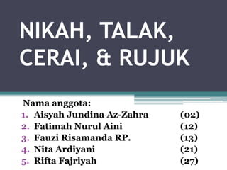 NIKAH, TALAK, 
CERAI, & RUJUK 
Nama anggota: 
1. Aisyah Jundina Az-Zahra (02) 
2. Fatimah Nurul Aini (12) 
3. Fauzi Risamanda RP. (13) 
4. Nita Ardiyani (21) 
5. Rifta Fajriyah (27) 
 