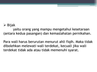  Bijak 
yaitu orang yang mampu mengetahui kesetaraan 
(antara kedua pasangan) dan kemaslahatan pernikahan. 
Para wali harus berurutan menurut ahli fiqih. Maka tidak 
dibolehkan melewati wali terdekat, kecuali jika wali 
terdekat tidak ada atau tidak memenuhi syarat. 
 