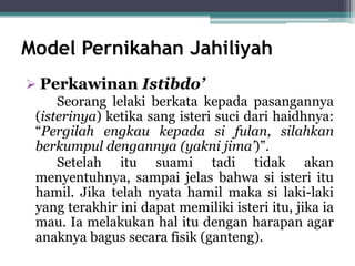 Model Pernikahan Jahiliyah 
 Perkawinan Istibdo’ 
Seorang lelaki berkata kepada pasangannya 
(isterinya) ketika sang isteri suci dari haidhnya: 
“Pergilah engkau kepada si fulan, silahkan 
berkumpul dengannya (yakni jima’)”. 
Setelah itu suami tadi tidak akan 
menyentuhnya, sampai jelas bahwa si isteri itu 
hamil. Jika telah nyata hamil maka si laki-laki 
yang terakhir ini dapat memiliki isteri itu, jika ia 
mau. Ia melakukan hal itu dengan harapan agar 
anaknya bagus secara fisik (ganteng). 
 