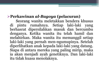 Perkawinan al-Bagoya (pelacuran) 
Seorang wanita meletakkan bendera khusus 
di pintu rumahnya. Setiap laki-laki yang 
berhasrat dipersilahkan masuk dan bercumbu 
denganya. Ketika wanita itu telah hamil dan 
melahirkan. Maka wanita itu memanggil setiap 
laki-laki yang pernah men-ngumupinya. Setelah 
diperlihatkan anak kepada laki-laki yang datang. 
Siapa di antara mereka yang paling mirip, maka 
ia akan menjadi ayah genetiknya. Dan laki-laki 
itu tidak kuasa menolaknya. 
 