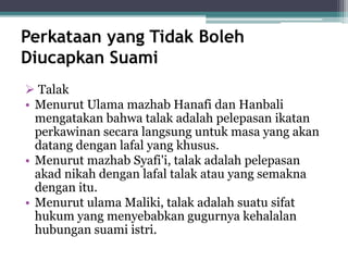 Perkataan yang Tidak Boleh 
Diucapkan Suami 
 Talak 
• Menurut Ulama mazhab Hanafi dan Hanbali 
mengatakan bahwa talak adalah pelepasan ikatan 
perkawinan secara langsung untuk masa yang akan 
datang dengan lafal yang khusus. 
• Menurut mazhab Syafi'i, talak adalah pelepasan 
akad nikah dengan lafal talak atau yang semakna 
dengan itu. 
• Menurut ulama Maliki, talak adalah suatu sifat 
hukum yang menyebabkan gugurnya kehalalan 
hubungan suami istri. 
 