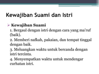Kewajiban Suami dan Istri 
 Kewajiban Suami 
1. Bergaul dengan istri dengan cara yang ma’ruf 
(baik). 
2. Memberi nafkah, pakaian, dan tempat tinggal 
dengan baik. 
3. Meluangkan waktu untuk bercanda dengan 
istri tercinta. 
4. Menyempatkan waktu untuk mendengar 
curhatan istri. 
 