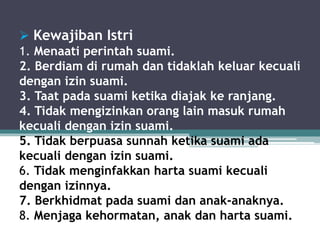  Kewajiban Istri 
1. Menaati perintah suami. 
2. Berdiam di rumah dan tidaklah keluar kecuali 
dengan izin suami. 
3. Taat pada suami ketika diajak ke ranjang. 
4. Tidak mengizinkan orang lain masuk rumah 
kecuali dengan izin suami. 
5. Tidak berpuasa sunnah ketika suami ada 
kecuali dengan izin suami. 
6. Tidak menginfakkan harta suami kecuali 
dengan izinnya. 
7. Berkhidmat pada suami dan anak-anaknya. 
8. Menjaga kehormatan, anak dan harta suami. 
 