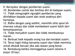 9. Bersyukur dengan pemberian suami. 
10. Berdandan cantik dan berhias diri di hadapan suami, 
11. Tidak mengungkit-ngungkit pemberian yang 
diinfakkan kepada suami dan anak-anaknya dari 
hartanya. 
12. Ridho dengan yang sedikit, memiliki sifat qona’ah 
(merasa cukup) dan tidak membebani suami lebih dari 
kemampuannya. 
13. Tidak menyakiti suami dan tidak membuatnya 
marah. 
14. Berbuat baik kepada orang tua dan kerabat suami. 
15. Terus ingin hidup bersama suami dan tidak meminta 
untuk ditalak kecuali jika ada alasan yang benar. 
16. Berkabung ketika meninggalnya suami selama 4 
bulan 10 hari. 
 