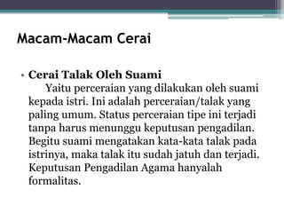 Macam-Macam Cerai 
• Cerai Talak Oleh Suami 
Yaitu perceraian yang dilakukan oleh suami 
kepada istri. Ini adalah perceraian/talak yang 
paling umum. Status perceraian tipe ini terjadi 
tanpa harus menunggu keputusan pengadilan. 
Begitu suami mengatakan kata-kata talak pada 
istrinya, maka talak itu sudah jatuh dan terjadi. 
Keputusan Pengadilan Agama hanyalah 
formalitas. 
 
