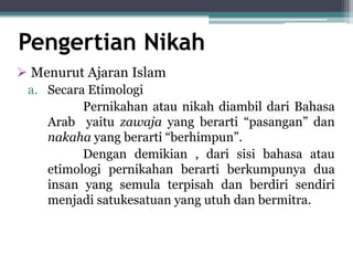 Pengertian Nikah 
 Menurut Ajaran Islam 
a. Secara Etimologi 
Pernikahan atau nikah diambil dari Bahasa 
Arab yaitu zawaja yang berarti “pasangan” dan 
nakaha yang berarti “berhimpun”. 
Dengan demikian , dari sisi bahasa atau 
etimologi pernikahan berarti berkumpunya dua 
insan yang semula terpisah dan berdiri sendiri 
menjadi satukesatuan yang utuh dan bermitra. 
 