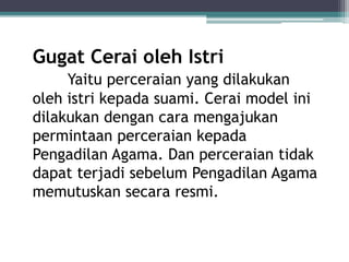 Gugat Cerai oleh Istri 
Yaitu perceraian yang dilakukan 
oleh istri kepada suami. Cerai model ini 
dilakukan dengan cara mengajukan 
permintaan perceraian kepada 
Pengadilan Agama. Dan perceraian tidak 
dapat terjadi sebelum Pengadilan Agama 
memutuskan secara resmi. 
 