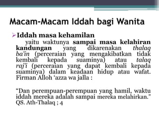 Macam-Macam Iddah bagi Wanita 
Iddah masa kehamilan 
yaitu waktunya sampai masa kelahiran 
kandungan yang dikarenakan thalaq 
ba’in (perceraian yang mengakibatkan tidak 
kembali kepada suaminya) atau talaq 
raj’i (perceraian yang dapat kembali kepada 
suaminya) dalam keadaan hidup atau wafat. 
Firman Alloh ‘azza wa jalla : 
“Dan perempuan-perempuan yang hamil, waktu 
iddah mereka adalah sampai mereka melahirkan.” 
QS. Ath-Thalaq ; 4 
 