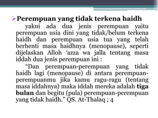 Perempuan yang tidak terkena haidh 
yakni ada dua jenis perempuan yaitu 
perempuan usia dini yang tidak/belum terkena 
haidh dan perempuan usia tua yang telah 
berhenti masa haidhnya (menopause), seperti 
dijelaskan Alloh ‘azza wa jalla tentang masa 
iddah dua jenis perempuan ini : 
“Dan perempuan-perempuan yang tidak 
haidh lagi (menopause) di antara perempuan-perempuanmu 
jika kamu ragu-ragu (tentang 
masa iddahnya) maka iddah mereka adalah tiga 
bulan dan begitu (pula) perempuan-perempuan 
yang tidak haidh.” QS. At-Thalaq ; 4 
 