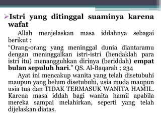 Istri yang ditinggal suaminya karena 
wafat 
Allah menjelaskan masa iddahnya sebagai 
berikut : 
“Orang-orang yang meninggal dunia diantaramu 
dengan meninggalkan istri-istri (hendaklah para 
istri itu) menangguhkan dirinya (beriddah) empat 
bulan sepuluh hari.” QS. Al-Baqarah ; 234 
Ayat ini mencakup wanita yang telah disetubuhi 
maupun yang belum disetubuhi, usia muda maupun 
usia tua dan TIDAK TERMASUK WANITA HAMIL. 
Karena masa iddah bagi wanita hamil apabila 
mereka sampai melahirkan, seperti yang telah 
dijelaskan diatas. 
