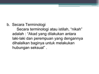 b. Secara Terminologi 
Secara terminologi atau istilah, “nikah” 
adalah : “Akad yang dilakukan antara 
laki-laki dan perempuan yang dengannya 
dihalalkan baginya untuk melakukan 
hubungan seksual” . 
 