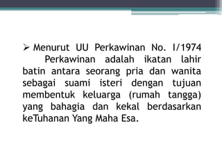  Menurut UU Perkawinan No. I/1974 
Perkawinan adalah ikatan lahir 
batin antara seorang pria dan wanita 
sebagai suami isteri dengan tujuan 
membentuk keluarga (rumah tangga) 
yang bahagia dan kekal berdasarkan 
keTuhanan Yang Maha Esa. 
 