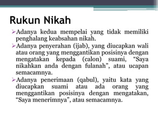 Rukun Nikah 
Adanya kedua mempelai yang tidak memiliki 
penghalang keabsahan nikah. 
Adanya penyerahan (ijab), yang diucapkan wali 
atau orang yang menggantikan posisinya dengan 
mengatakan kepada (calon) suami, “Saya 
nikahkan anda dengan fulanah”, atau ucapan 
semacamnya. 
Adanya penerimaan (qabul), yaitu kata yang 
diucapkan suami atau ada orang yang 
menggantikan posisinya dengan mengatakan, 
“Saya menerimnya”, atau semacamnya. 
 
