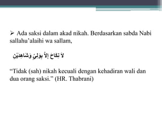  Ada saksi dalam akad nikah. Berdasarkan sabda Nabi 
sallahu’alaihi wa sallam, 
لَانِاكااحَ إِلَابِاولِ يَ اواشاهِدايْنَِ 
“Tidak (sah) nikah kecuali dengan kehadiran wali dan 
dua orang saksi.” (HR. Thabrani) 
 