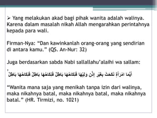  Yang melakukan akad bagi pihak wanita adalah walinya. 
Karena dalam masalah nikah Allah mengarahkan perintahnya 
kepada para wali. 
Firman-Nya: “Dan kawinkanlah orang-orang yang sendirian 
di antara kamu.” (QS. An-Nur: 32) 
Juga berdasarkan sabda Nabi sallallahu’alaihi wa sallam: 
, 
أَيُّمَا امْرَأَ ةٍ نَكَحَتٍْ بِغَيْرٍِ إِذْنٍِ وَلِي هَا فَنِكَاحُهَا بَاطِ لٍ فَنِكَاحُهَا بَاطِ لٍ فَنِكَاحُهَا بَاطِ لٍ 
“Wanita mana saja yang menikah tanpa izin dari walinya, 
maka nikahnya batal, maka nikahnya batal, maka nikahnya 
batal.” (HR. Tirmizi, no. 1021) 
 