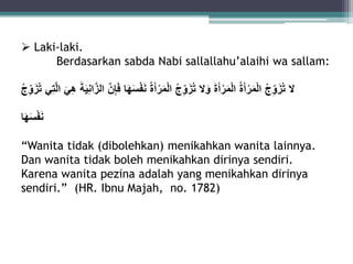  Laki-laki. 
Berdasarkan sabda Nabi sallallahu’alaihi wa sallam: 
لا تزَُ وِجٍُ الْمَرْأَةٍُ الْمَرْأَةٍَ وَلا تزَُ وِجٍُ الْمَرْأَةٍُ نَفْسٍَهَا فَإِ نٍ ال زانِيَةٍَ هِيٍَ ال تِي تزَُ وِجٍُ 
نَفْسَهَا 
“Wanita tidak (dibolehkan) menikahkan wanita lainnya. 
Dan wanita tidak boleh menikahkan dirinya sendiri. 
Karena wanita pezina adalah yang menikahkan dirinya 
sendiri.” (HR. Ibnu Majah, no. 1782) 
 