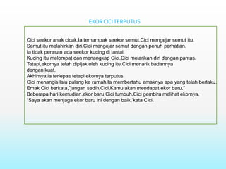 EKOR CICI TERPUTUS


Cici seekor anak cicak.Ia ternampak seekor semut.Cici mengejar semut itu.
Semut itu melahirkan diri.Cici mengejar semut dengan penuh perhatian.
Ia tidak perasan ada seekor kucing di lantai.
Kucing itu melompat dan menangkap Cici.Cici melarikan diri dengan pantas.
Tetapi,ekornya telah dipijak oleh kucing itu.Cici menarik badannya
dengan kuat.
Akhirnya,ia terlepas tetapi ekornya terputus.
Cici menangis lalu pulang ke rumah.Ia membertahu emaknya apa yang telah berlaku.
Emak Cici berkata,”jangan sedih,Cici.Kamu akan mendapat ekor baru.”
Beberapa hari kemudian,ekor baru Cici tumbuh.Cici gembira melihat ekornya.
“Saya akan menjaga ekor baru ini dengan baik,’kata Cici.
 