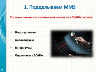 1. Подделываем MMS
Посылка ложного состояния выключателя в SCADA систему
• Подслушиваем
• Анализируем
• Генерируем
• Оправляем в SСADA
16
 