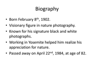 Biography
• Born February 8th, 1902.
• Visionary figure in nature photography.
• Known for his signature black and white
  photographs.
• Working in Yosemite helped him realize his
  appreciation for nature.
• Passed away on April 22nd, 1984, at age of 82.
 