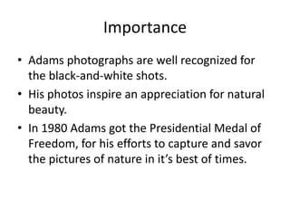 Importance
• Adams photographs are well recognized for
  the black-and-white shots.
• His photos inspire an appreciation for natural
  beauty.
• In 1980 Adams got the Presidential Medal of
  Freedom, for his efforts to capture and savor
  the pictures of nature in it’s best of times.
 
