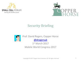 Security Briefing
Prof. David Rogers, Copper Horse
@drogersuk
1st March 2017
Mobile World Congress 2017
Copyright © 2017 Copper Horse Solutions Ltd. All rights reserved. 1
 