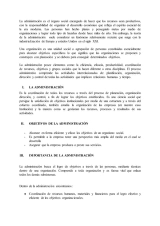 La administración es el órgano social encargado de hacer que los recursos sean productivos,
con la responsabilidad de organizar el desarrollo económico que refleja el espíritu esencial de
la era moderna. Las personas han hecho planes y perseguido metas por medio de
organizaciones y lograr todo tipo de hazañas desde hace miles de año. Sin embargo, la teoría
de la administración suele considerar un fenómeno relativamente reciente que surge con la
industrialización de Europa y estados Unidos en el siglo XXI.
Una organización es una unidad social o agrupación de personas constituidas esencialmente
para alcanzar objetivos específicos lo que significa que las organizaciones se proponen y
construyen con planeación y se elabora para conseguir determinados objetivos.
La administración posee elementos como: la eficiencia, eficacia, productividad, coordinación
de recursos, objetivos y grupos sociales que la hacen diferente a otras disciplinas. El proceso
administrativo comprende las actividades interrelacionadas de: planificación, organización,
dirección y control de todas las actividades que implican relaciones humanas y tiempo.
I. LA ADMINISTRACIÓN
Es la coordinación de todos los recursos a través del proceso de planeación, organización
dirección, y control, a fin de lograr los objetivos establecidos. Es una ciencia social que
persigue la satisfacción de objetivos institucionales por medio de una estructura y a través del
esfuerzo coordinado, también estudia la organización de las empresas (en nuestro caso
Institución) y la manera como se gestionan los recursos, procesos y resultados de sus
actividades.
II. OBJETIVOS DE LA ADMINISTRACIÓN
- Alcanzar en forma eficiente y eficaz los objetivos de un organismo social.
- Es permitirle a la empresa tener una perspectiva más amplia del medio en el cual se
desarrolla
- Asegurar que la empresa produzca o preste sus servicios.
III. IMPORTANCIA DE LA ADMINISTRACIÓN
La administración busca el logro de objetivos a través de las personas, mediante técnicas
dentro de una organización. Comprende a toda organización y es fuerza vital que enlaza
todos los demás subsistemas.
Dentro de la administración encontramos:
● Coordinación de recursos humanos, materiales y financieros para el logro efectivo y
eficiente de los objetivos organizacionales.
 