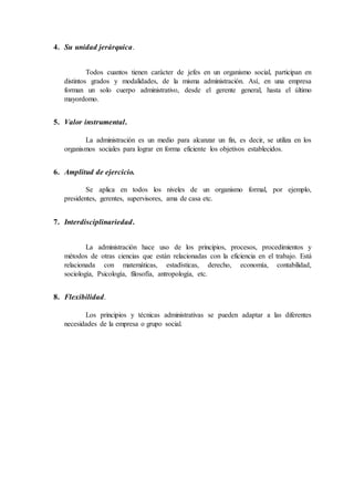 4. Su unidad jerárquica.
Todos cuantos tienen carácter de jefes en un organismo social, participan en
distintos grados y modalidades, de la misma administración. Así, en una empresa
forman un solo cuerpo administrativo, desde el gerente general, hasta el último
mayordomo.
5. Valor instrumental.
La administración es un medio para alcanzar un fin, es decir, se utiliza en los
organismos sociales para lograr en forma eficiente los objetivos establecidos.
6. Amplitud de ejercicio.
Se aplica en todos los niveles de un organismo formal, por ejemplo,
presidentes, gerentes, supervisores, ama de casa etc.
7. Interdisciplinariedad.
La administración hace uso de los principios, procesos, procedimientos y
métodos de otras ciencias que están relacionadas con la eficiencia en el trabajo. Está
relacionada con matemáticas, estadísticas, derecho, economía, contabilidad,
sociología, Psicología, filosofía, antropología, etc.
8. Flexibilidad.
Los principios y técnicas administrativas se pueden adaptar a las diferentes
necesidades de la empresa o grupo social.
 
