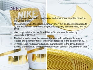 Nike is a major publicly traded sportswear and equipment supplier based in the United States . The company was founded on January 25, 1964 as Blue Ribbon Sports by Bill Bowerman and Philip knight, and officially became Nike, Inc . in 1978 . Nike, originally known as Blue Ribbon Sports, was founded by University of Oregon. The first shoe to carry this design that was sold to the public was a football shoe named "Nike", which was released in the summer of 1971. By 1980, Nike had reached a 50% market share in the United States athletic shoe market, and the company went public in December of that year.