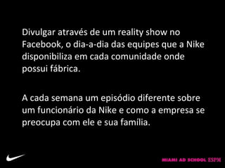 Solução:
Divulgar através de um reality show no
Facebook, o dia-a-dia das equipes que a Nike
disponibiliza em cada comunidade onde
possui fábrica.

A cada semana um episódio diferente sobre
um funcionário da Nike e como a empresa se
preocupa com ele e sua família.
 