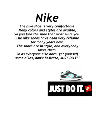 Nike
    The nike shoe is very comfortable.
   Many colors and styles are avaible,
So you find the shoe that most suits you.
 The nike shoes have been very reliable
           for many years now.
  The shoes are in style, and everybody
               loves them.
  So as everyone else does, get yourself
 some nikes, don’t hesitate, JUST DO IT!
 