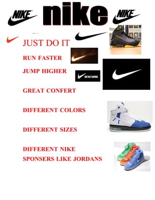 JUST DO IT
RUN FASTER

JUMP HIGHER


GREAT CONFERT


DIFFERENT COLORS


DIFFERENT SIZES


DIFFERENT NIKE
SPONSERS LIKE JORDANS
 