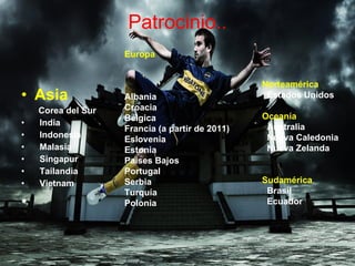 Patrocinio.. Asia Corea del Sur  India  Indonesia  Malasia  Singapur  Tailandia  Vietnam    Europa Albania  Croacia  Bélgica  Francia (a partir de 2011) Eslovenia  Estonia  Países Bajos  Portugal  Serbia  Turquía  Polonia    Norteamérica Estados Unidos   Oceanía Australia  Nueva Caledonia  Nueva Zelanda  Sudamérica Brasil  Ecuador  