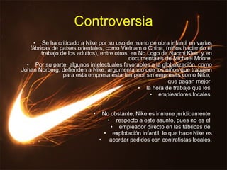 Controversia Se ha criticado a Nike por su uso de mano de obra infantil en varias fábricas de países orientales, como Vietnam o China, (niños haciendo el trabajo de los adultos), entre otros, en No Logo de Naomi Klein y en documentales de Michael Moore. Por su parte, algunos intelectuales favorables a la globalización, como Johan Norberg, defienden a Nike, argumentando que los niños que trabajan para esta empresa estarían peor sin empresas como Nike,  que pagan mejor  la hora de trabajo que los  empleadores locales. No obstante, Nike es inmune jurídicamente  respecto a este asunto, pues no es el  empleador directo en las fábricas de  explotación infantil, lo que hace Nike es acordar pedidos con contratistas locales. 